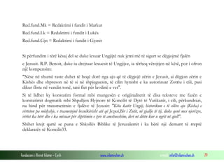 Fondacioni i Rinisë Islame — Cyrih www.islamischen.ch e-mail: info@islamischen.ch 79
Red.fund.Mk = Redaktimi i fundit i Markut
Red.fund.Lk = Redaktimi i fundit i Lukës
Red.fund.Gjn = Redaktimi i fundit i Gjonit
Si përfundim i tërë kësaj del se duke lexuar Ungjijtë nuk jemi më të sigurt se dëgjojmë fjalën
e Jezusit. R.P. Benoit, duke iu drejtuar lexuesit të Ungjijve, ia tërheq vërejtjen në këtë, por i ofron
një kompensim:
"Nëse në shumë raste duhet të heqë dorë nga ajo që të dëgjojë zërin e Jezusit, ai dëgjon zërin e
Kishës dhe shpreson në të si në shpjeguesin, të cilin hynisht e ka autorizuar Zotriu i cili, pasi
dikur fliste në vendin tonë, tani flet për lavdinë e vet".
Si të lidhet ky konstatim formal mbi mungesën e origjinalitetit të disa teksteve me fazën e
konstatimit dogmatik mbi Shpalljen Hyjnore të Koncilit të Dytë të Vatikanit, i cili, përkundrazi,
na bind për transmetimin e fjalëve të Jezusit: "Këta katër Ungjij, historikun e të cilëve ajo (Kisha) e
vërteton pa mëdyshje, e trasmetojnë besnikërisht atë që Jezusi,Bir i Zotit, në gjallje të tij, duke qenë mes njerëzve,
vërtet ka bërë dhe i ka mësuar për shpëtimin e tyre të amshueshëm, deri në ditën kur u ngrit në qiell".
Shihet krejt qartë se puna e Shkollës Biblike të Jeruzalemit i ka bërë një demant të rreptë
deklaratës së Koncilit33.
 