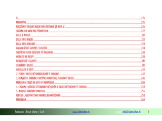 Fondacioni i Rinisë Islame — Cyrih www.islamischen.ch e-mail: info@islamischen.ch 8
II.................................................................................................................................................................................................................................225
PËRMBYTJA .................................................................................................................................................................................................................225
RIKUJTIMI I TREGIMIT BIBLIK DHE KRITIKAVE QË NXIT AI...........................................................................................................................................225
TREGIMI KUR'ANOR MBI PËRMBYTJEN.........................................................................................................................................................................227
DALJA E MOISUT...........................................................................................................................................................................................................231
DALJA SIPAS BIBLËS ....................................................................................................................................................................................................232
DALJA SIPAS KUR'ANIT................................................................................................................................................................................................234
FARAONI ËSHËT SHTYPËS I ÇIFUTËVE...........................................................................................................................................................................234
SHQYRTIMI I DISA DETAJEVE TË TREGIMEVE................................................................................................................................................................238
HEBREJTË NË EGJIPT...................................................................................................................................................................................................238
FATKEQËSITË E EGJIPTIT...............................................................................................................................................................................................241
ITENERARI I DALJES......................................................................................................................................................................................................241
MREKULLITË E DETIT ...................................................................................................................................................................................................242
2. VENDI I DALJES NË KRONOLOGJINË E FARAONIT.....................................................................................................................................................242
3. RAMZESI II, FARAONI I SHTYPJES MINEPTAHU, FARAONI I DALJES..........................................................................................................................246
PROBLEMI I STELËS NG AVITI VI MINEPTAHUT..............................................................................................................................................................250
4. EVOKIMI I VDEKJES SË FARAONIT NË KOHËN E DALJES NË SHKRIMET E SHENJTA...................................................................................................253
5. MUMJA E FARAONIT MINEPTAH...............................................................................................................................................................................255
KUR'ANI , HADITHET DHE SHKENCA BASHKËKOHORE..................................................................................................................................................258
PËRFUNDIM.................................................................................................................................................................................................................268
 