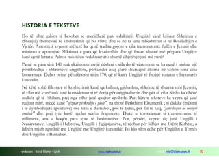 Fondacioni i Rinisë Islame — Cyrih www.islamischen.ch e-mail: info@islamischen.ch 80
HISTORIA E TEKSTEVE
Do të ishte gabim të besohet se menjëherë pas redaktimit Ungjijtë kanë krijuar Shkrimin e
(Shenjtë) themelorë të krishterimit që po vinte, dhe se në ta janë mbështetur si në Besëlidhjen e
Vjetër. Autoriteti kryesor atëherë ka qenë tradita gojore e cila transmetonte fjalën e Jezusit dhe
mësimet e apostujve. Shkrimet e para që lexoheshin dhe që fituan shumë më përpara Ungjijve
kanë qenë letrat e Palit: a nuk ishin redaktuar ato shumë dhjetëvjeçarë më parë?
Pamë se para vitit 140 nuk ekzistonte asnjë dëshmi e cila do të vërtetonte se ka qenë i njohur një
përmbledhje i shkrimeve ungjillore, përkundër asaj çfarë shkruajnë akoma në kohën tonë disa
komentues. Duhet pritur përafërsisht vitin 170, që të katër Ungjijtë të fitojnë statutin e literaturës
kanonike.
Në këtë kohë fillestare të krishterimit kanë qarkulluar, gjithashtu, shkrime të shumta mbi Jezusin,
të cilat më vonë nuk janë konsideruar si të denja për origjinalitetin dhe për të cilat Kisha ka dhënë
urdhër që të fshihen, prej nga edhe janë quajtur apokrife. Prej këtyre teksteve ka vepra që janë
ruajtur mirë, meqë kanë "gëzuar përkrahje e plotë", na thotë Përkthimi Ekumenik ; si didake (mësimi
i të dymbëdhjetë apostujve) ose letra e Barnabës, por të tjerat, për fat të keq, "janë hequr në mënyrë
brutale" dhe prej tyre kanë ngelur vetëm fragmente. Duke u konsideruar si transmetuese të
trillimeve, ato u hoqën para syve të besimtarëve. Por, përsëri, veprat siç janë Ungjilli i
Nazaretasve, Ungjilli i Hebrejve, Ungjilli i Egjiptjanëve, të njohur për lidhjet me Etërit Kishtar, u
lidhën mjaft ngushtë me Ungjijtë me Ungjijtë kanonikë. Po kjo vlen edhe për Ungjillin e Tomës
dhe Ungjillin e Barnabës.
 