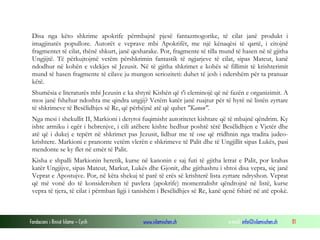 Fondacioni i Rinisë Islame — Cyrih www.islamischen.ch e-mail: info@islamischen.ch 81
Disa nga këto shkrime apokrife përmbajnë pjesë fantazmogorike, të cilat janë produkt i
imagjinatës popullore. Autorët e veprave mbi Apokrifët, me një kënaqësi të qartë, i citojnë
fragmentet të cilat, thënë shkurt, janë qesharake. Por, fragmente të tilla mund të hasen në të gjitha
Ungjijtë. Të përkujtojmë vetëm përshkrimin fantastik të ngjarjeve të cilat, sipas Mateut, kanë
ndodhur në kohën e vdekjes së Jezusit. Në të gjitha shkrimet e kohës së fillimit të krishterimit
mund të hasen fragmente të cilave ju mungon serioziteti: duhet të jesh i ndershëm për ta pranuar
këtë.
Shumësia e literaturës mbi Jezusin e ka shtyrë Kishën që t'i eleminojë që në fazën e organizimit. A
mos janë fshehur ndoshta me qindra ungjij? Vetëm katër janë ruajtur për të hyrë në listën zyrtare
të shkrimeve të Besëlidhjes së Re, që përbëjnë atë që quhet "Kanon".
Nga mesi i shekullit II, Markioni i detyroi fuqimisht autoritetet kishtare që të mbajnë qëndrim. Ky
ishte armiku i egër i hebrenjve, i cili atëhere kishte hedhur poshtë tërë Besëlidhjen e Vjetër dhe
atë që i dukej e tepërt në shkrimet pas Jezusit, lidhur me të ose që rridhnin nga tradita judeo-
krishtere. Markioni e pranonte vetëm vlerën e shkrimeve të Palit dhe të Ungjillit sipas Lukës, pasi
mendonte se ky flet në emër të Palit.
Kisha e shpalli Markionin heretik, kurse në kanonin e saj futi të gjitha letrat e Palit, por krahas
katër Ungjijve, sipas Mateut, Markut, Lukës dhe Gjonit, dhe gjithashtu i shtoi disa vepra, siç janë
Veprat e Apostujve. Por, në këta shekuj të parë të erës së krishterë lista zyrtare ndryshon. Veprat
që më vonë do të konsiderohen të pavlera (apokrife) momentalisht qëndrojnë në listë, kurse
vepra të tjera, të cilat i përmban ligji i tanishëm i Besëlidhjes së Re, kanë qenë fshirë në atë epokë.
 