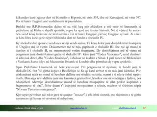Fondacioni i Rinisë Islame — Cyrih www.islamischen.ch e-mail: info@islamischen.ch 82
Lëkundjet kanë zgjatur deri në Koncilin e Hiponit, në vitin 393, dhe në Kartagjenë, në vitin 397.
Por të katër Ungjijtë janë vazhdimisht të pranishëm.
Bashkë me R.P.Boismardin duhet të na vijë keq për zhdukjen e një sasie të literaturës së
çuditshme që Kisha e shpalli apokrife, sepse ka qenë me interes historik. Në të vërtetë ky autor i
bën vend kësaj literature në krahasimin e vet të katër Ungjijve, përveç Ungjijve zyrtarë. Ai vëren
se këta libra kanë qenë nëpër biblioteka deri në fundin e shekullit IV.
Ky shekull është epokë e vendosjes së një rendi serioz. Të kësaj kohë janë dorëshkrimet komplete
të Ungjijve më të vjetër. Dokumentet më të reja, papirusët e shekullit III dhe një që mund të
datohet si i shekullit II, na transmetojnë vetëm fragmente. Dy dorëshkrimet më të vjetra në
pergament janë dorëshkrimet greke të shekullit IV. Këto janë "Codex Vaticanus", vend zbulimi i
të cilit nuk dihet, dhe "Codex Sinaiticus", i zbuluar në kodrën e Sinait. I pari ruhet në Bibliotekën
e Vatikanit, kurse i dyti në Muzeumin Britanik të Londrës dhe përmban dy vepra apokrife.
Sipas Përkthimit Ekumenik në botë ekzistojnë 150 pergamena të njohura; të fundit janë të
shekullit IX. Por "të gjitha kopjet e Besëlidhjes së Re që kanë arritur te ne nuk janë identike. Por,
përkundrazi ndër to mund të hetohen dallime me rëndësi variable, numri i të cilave është tepër i
madh. Disa nga këto dallime janë me karakteer gramatikor, leksikor ose në renditjen e fjalëve, por
ndonjëherë ndërmjet dorëshkrimve mund të hetohen mospajtime të cilat prekin kuptimin e
fragmenteve të tëra". Nëse duam t'i kujtojmë mospajtimet e tekstit, mjafton të shëtisim nëpër
"Novum Testamentum graece".
Kjo vepër përmban një tekst grek të quajtur "mesatar", i cili është sintetik, me shënimin e të gjitha
varianteve që hasen në versione të ndryshme.
 