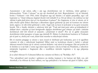Fondacioni i Rinisë Islame — Cyrih www.islamischen.ch e-mail: info@islamischen.ch 83
Autenticiteti i një teksti, edhe i atij nga dorëshkrimet më të vlefshme, është gjithnjë i
diskutueshëm. "Codex Vaticanus" na jep një shembull për këtë. Reproduktimi i tij në faksimil,
botim i Vatikanit i vitit 1965, është shoqëruar nga një shënim i të njëjtës prejardhje, nga i cili
kuptojmë se "shumë shekuj pas kopjimit (besohet rreth shekullit X ose XI) një shkrues i ka rishkruar me bojë
shkrimi të gjitha fjalët përveç atyre që i ka konsideruar të gabuara". Ka fragmente të tëra të tekstit, në të
cilën shumë qartë duken shkronjat e dikurshme ngjyrë gështenjë që janë në kontrast me tekstin
tjetër, ngjyra e të cilit është gështenjë e errët. Asgjë nuk na lejon të pohojmë se ka qenë restaurim
besnik. Tek e fundit, shënimi e saktësom këtë gjë: "Ende nuk kemi patur sukses që përfundimisht të
dallojmë duart e ndryshme që kanë korrigjuardhe shpjeguar dorëshkrimet gjatë shekujve; një numër i dukshëm
korrekturash është bërë tërësisht në momentin e përmirësimit të tekstit". Por në të gjithë doracakët
dorëshkrimi është paraqitur si kopje nga shekulli IV. Duhet t'u drejtohemi burimeve të Vatikanit
për të parë se, shekuj më vonë, duart kanë mundur ta ndryshojnë tekstin.
Do të marrim përgjigje se tekstet e tjera mund të shërbejnë për krahasime, por si të zgjedhim
variantet të cilat e ndryshojnë kuptimin? Dihet mirë se korrektura shumë e lashtë e ndonjë
shkruesi mund të bënte që të vulosej versioni definitiv i një teksti të korrigjuar. Pak më poshtë do
të shohim se si një fjalë e vetme nga teksti sipas Gjonit e cila ka të bëjë me Parakletin, e ndryshon
rrënjësisht kuptimin e fragmentit dhe e modifikon tërësisht kuptimin e tij nga pikpamja
teologjike.
Ja se çfarë shkruan O. Culmanni lidhur me variantet në librin e tij "Besëlidhja e Re":
"Ato ndonjëherë janë rezultat i gabimeve pa dashje; kopjuesi e ka harruar një fjalë, ose, për
shembull, e ka shkruar dy herë radhazi, ose nga pakujdesia e ka harruar një pjesë të fjalisë, sepse
 