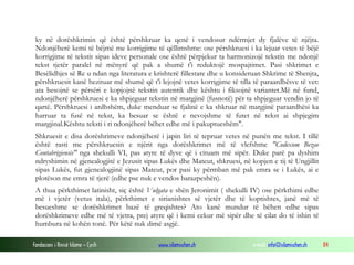 Fondacioni i Rinisë Islame — Cyrih www.islamischen.ch e-mail: info@islamischen.ch 84
ky në dorëshkrimin që është përshkruar ka qenë i vendosur ndërmjet dy fjalëve të njëjta.
Ndonjëherë kemi të bëjmë me korrigjime të qëllimshme: ose përshkruesi i ka lejuar vetes të bëjë
korrigjime të tekstit sipas ideve personale ose është përpjekur ta harmonizojë tekstin me ndonjë
tekst tjetër paralel në mënyrë që pak a shumë t'i reduktojë mospajtimet. Pasi shkrimet e
Besëlidhjes së Re u ndan nga literatura e krishterë fillestare dhe u konsideruan Shkrime të Shenjta,
përshkruesit kanë hezituar më shumë që t'i lejojnë vetes korrigjime të tilla të paraardhësve të vet:
ata besojnë se përsëri e kopjojnë tekstin autentik dhe kështu i fiksojnë variantet.Më në fund,
ndonjëherë përshkruesi e ka shpjeguar tekstin në margjinë (fusnotë) për ta shpjeguar vendin jo të
qartë. Përshkruesi i ardhshëm, duke menduar se fjalinë e ka shkruar në margjinë paraardhësi ka
harruar ta fusë në tekst, ka besuar se është e nevojshme të futet në tekst ai shpjegim
margjinal.Kështu teksti i ri ndonjëherë bëhet edhe më i pakuptueshëm".
Shkruesit e disa dorëshrimeve ndonjëherë i japin liri të tepruar vetes në punën me tekst. I tillë
është rasti me përshkruesin e njërit nga dorëshkrimet më të vlefshme "Codexom Bezae
Contabrigiensis" nga shekulli VI, pas atyre të dyve që i cituam më sipër. Duke parë pa dyshim
ndryshimin në gjenealogjitë e Jezusit sipas Lukës dhe Mateut, shkruesi, në kopjen e tij të Ungjillit
sipas Lukës, fut gjenealogjinë sipas Mateut, por pasi ky përmban më pak emra se i Lukës, ai e
plotëson me emra të tjerë (edhe pse nuk e vendos barazpeshën).
A thua përkthimet latinisht, siç është Vulgata e shën Jeronimit ( shekulli IV) ose përkthimi edhe
më i vjetër (vetus itala), përkthimet e sirianishtes së vjetër dhe të koptishtes, janë më të
besueshme se dorëshkrimet bazë të greqishtes? Ato kanë mundur të bëhen edhe sipas
dorëshkrimeve edhe më të vjetra, prej atyre që i kemi cekur më sipër dhe të cilat do të ishin të
humbura në kohën tonë. Për këtë nuk dimë asgjë.
 