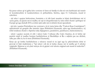 Fondacioni i Rinisë Islame — Cyrih www.islamischen.ch e-mail: info@islamischen.ch 85
Ka pasur sukses që të gjitha këto versione të futen në familje të cilat në vete bashkojnë një numër
të konsiderushëm të karakteristikave të përbashkëta. Kështu, sipas O. Culmannit, mund të
caktohen:
- një tekst i quajtur lashtosirian, formimin e të cilit kanë mundur ta bëjnë dorëshkrimet më të
vjetra greke, në pjesën më të madhe; në sajë të shtypshkronjës ky tekst është shumë i përhapur në
Europë që nga shekulli XVI; ai është njëri ndër më të dobëtit thonë specialistët.
- një teks i quajtur Perëndimor me versionet e tij të vjetra latine dhe "Codexin Bezae Cantabrigiensis",
njëkohësisht në greqisht dhe latinisht (sipas Përkthimit Ekumenik, njëra nga karakteristikat e tij
është tendenca shumë e shprehur ndaj shpjegimeve, pasaktësive, parafrazave, harmonizimeve).
- teksti i quajtur neutral, të cilit i takon Codex Vatikanus dhe Codex Sinaiticus, do të kishte një
pastërti mjaft të madhe; botimet bashkëkohore të Besëlidhjes së Re e ndjekin pas me dëshirë,
edhe pse edhe ky ka të meta (Përkthimi Ekumenik).
Krejt ajo që kritika bashkëkohore e teksteve mund të na japë nga ky pikëvështrim është të
provojë të bëjë rindërtimin e "një teksti i cili do të kishte shanse më të mëdha që t'i afrohet
origjinalit. Shpresat se në çfarë mënyre do të gjejmë vetë tekstin origjinal nuk mund të realizohet".
(Përkthimi Ekumenik).
 
