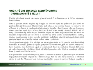 Fondacioni i Rinisë Islame — Cyrih www.islamischen.ch e-mail: info@islamischen.ch 86
UNGJIJTË DHE SHKENCA BASHKËKOHORE
- GJENEALOGJITË E JEZUSIT
Ungjijtë përmbajnë shumë pak vende që do të mund t'i krahasonim me të dhënat shkencore
bashkëkohore.
Para së gjithash, shumë tregime nga Ungjijtë që kanë të bëjnë me çuditë nuk janë aspak të
përshtatshëm për komentim shkencor. Këto çudi lidhen si me persona: shërimi i të sëmurëve (të
tërbuarit, të verbuarit, të paralizuarit, të gërbuluarit, ringjallja e Lazrit), ashtu edhe me fenomene
thjesht materiale jashtë ligjeve të natyrës (ecja e Jezusit nëpër ujra që e mbajnë, kthimi i ujit në
verë). Ndonjëherë ky mund të jetë fenomen natyror në formë të pazakonshme për shkak të
realizimit të tij brenda një kohe tepër të shkurtër siç është fashitja e menjëhershme e stuhisë,
tharja e menjëhershme e fiqve ose dhe peshkimi i çuditshëm, sikur të jenë grumbulluar gjithë
peshqit e liqenit mu në vendin ku janë hedhur rrjetat e peshkimit.
Në të gjitha këto ngjarje, Zoti ndërhyn me anë të gjithëfuqisë së Tij, prandaj nuk do të duhej
habitur që Ai është në gjëndje të bëjë atë që njerëzve u duket si habi, por, për Të nuk është e tillë.
Këto shqyrtime nuk, do të thotë aspak se besimtari nuk duhet të përzihet në shkencë. Të besosh
në çudira hyjnore dhe në shkencë është një lidhje harmonike: njëra është në mundësinë e Zotit,
kurse tjetra në mundësinë e njeriut.
Unë personalisht besoj me kënaqësi se Jezusi ka mundur të shërojë të gërbulurin por, nuk mund
të pajtohem të shpallet origjinal dhe i frymëzuar nga Zoti një tekst në të cilin lexoj se ndërmjet
njeriut të parë dhe Abrahamit kanë ekzistuar dymbëdhjet brezni, siç na thotë Luka në Ungjillin e
 