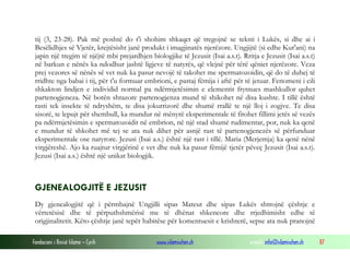 Fondacioni i Rinisë Islame — Cyrih www.islamischen.ch e-mail: info@islamischen.ch 87
tij (3, 23-28). Pak më poshtë do t'i shohim shkaqet që tregojnë se teksti i Lukës, si dhe ai i
Besëlidhjes së Vjetër, krejtësisht janë produkt i imagjinatës njerëzore. Ungjijtë (si edhe Kur'ani) na
japin një tregim të njëjtë mbi prejardhjen biologjike të Jezusit (Isai a.s.t). Rritja e Jezusit (Isai a.s.t)
në barkun e nënës ka ndodhur jashtë ligjeve të natyrës, që vlejnë për tërë qëniet njerëzore. Veza
prej vezores së nënës së vet nuk ka pasur nevojë të takohet me spermatozoidin, që do të duhej të
rridhte nga babai i tij, për t'u formuar embrioni, e pastaj fëmija i aftë për të jetuar. Fenomeni i cili
shkakton lindjen e individid normal pa ndërmjetësimin e elementit frytnues mashkullor quhet
partenogjeneza. Në botën shtazore partenogjenza mund të shikohet në disa kushte. I tillë është
rasti tek insekte të ndryshëm, te disa jokurrizorë dhe shumë rrallë te një lloj i zogjve. Te disa
sisorë, te lepujt për shembull, ka mundur në mënyrë eksperimentale të fitohet fillimi jetës së vezës
pa ndërmjetësimin e spermatozoidit në embrion, në një stad shumë rudimentar, por, nuk ka qenë
e mundur të shkohet më tej se ata nuk dihet për asnjë rast të partenogjenezës së përfunduar
eksperimentale ose natyrore. Jezusi (Isai a.s.) është një rast i tillë. Maria (Merjemja) ka qenë nënë
virgjëreshë. Ajo ka ruajtur virgjërinë e vet dhe nuk ka pasur fëmijë tjetër pëveç Jezusit (Isai a.s.t).
Jezusi (Isai a.s.) është një unikat biologjik.
GJENEALOGJITË E JEZUSIT
Dy gjenealogjitë që i përmbajnë Ungjilli sipas Mateut dhe sipas Lukës shtrojnë çështje e
vërtetësisë dhe të përputhshmërisë me të dhënat shkencore dhe rrjedhimisht edhe të
origjinalitetit. Këto çështje janë tepër habitëse për komentuesit e krishterë, sepse ata nuk pranojnë
 