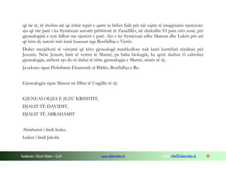 Fondacioni i Rinisë Islame — Cyrih www.islamischen.ch e-mail: info@islamischen.ch 88
që në të, të shohin atë që është tepër e qartë se bëhet fjalë për një sajim të imagjinatës njerëzore:
ajo që më parë i ka frymëzuar autorët priftërorë të Zanafillës, në shekullin VI para erës sonë, për
gjenealogjitë e tyre lidhur me njerëzit e parë. Ajo e kë frymëzuar edhe Mateun dhe Lukën për atë
që këta dy autorë nuk kanë huazuar nga Besëlidhja e Vjetër.
Duhet menjëherë të vërejmë që këto gjenealogji mashkullore nuk kanë kurrëfarë rëndësie për
Jezusin. Nëse Jezusit, birit të vetëm të Marisë, pa baba biologjik, ka qenë dashur t'i caktohet
gjenealogjia, atëherë ajo do të duhej të ishte gjenealogjia e Marisë, nënës së tij.
Ja tekstet sipas Përkthimit Ekumenik të Biblës, Besëlidhja e Re:
Gjenealogjia sipas Mateut në fillim të Ungjillit të tij:
GJENEALOGJIA E JEZU KRISHTIT,
DJALIT TË DAVIDIT,
DJALIT TË ABRAHAMIT
Abrahamit i lindi Izaku.
Izakut i lindi Jakobi.
 