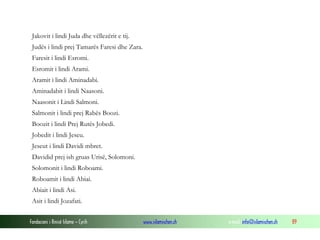 Fondacioni i Rinisë Islame — Cyrih www.islamischen.ch e-mail: info@islamischen.ch 89
Jakovit i lindi Juda dhe vëllezërit e tij.
Judës i lindi prej Tamarës Faresi dhe Zara.
Faresit i lindi Esromi.
Esromit i lindi Arami.
Aramit i lindi Aminadabi.
Aminadabit i lindi Naasoni.
Naasonit i Lindi Salmoni.
Salmonit i lindi prej Rabës Boozi.
Boozit i lindi Prej Rutës Jobedi.
Jobedit i lindi Jeseu.
Jeseut i lindi Davidi mbret.
Davidid prej ish gruas Urisë, Solomoni.
Solomonit i lindi Roboami.
Roboamit i lindi Abiai.
Abiait i lindi Asi.
Asit i lindi Jozafati.
 