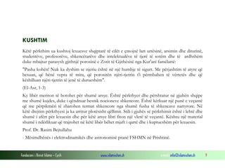 Fondacioni i Rinisë Islame — Cyrih www.islamischen.ch e-mail: info@islamischen.ch 9
KUSHTIM
Këtë përkthim ua kushtoj lexuesve shqiptarë të cilët e çmojnë lart urtësinë, arsimin dhe diturinë,
studentëve, profesorëve, shkencëtarëve dhe intelektualëve të tjerë të sotëm dhe të ardhshëm
duke mbajtur parasysh gjithnjë porosinë e Zotit të Gjithësisë nga Kur'ani famëlartë:
"Pasha kohën! Nuk ka dyshim se njeriu është në një humbje të sigurt. Me përjashtim të atyre që
besuan, që bënë vepra të mira, që porositën njëri-tjetrin t'i përmbahen të vërtetës dhe që
këshilluan njëri-tjetrin të jenë të durueshëm".
(El-Asr, 1-3)
Ky libër meriton të botohet për shumë arsye. Është përkthyer dhe përshtatur në gjuhën shqipe
me shumë kujdes, duke i qëndruar besnik nocioneve shkencore. Është kërkuar një punë e veçantë
që me përpikmëri të zbatohen termat shkencore nga shumë fusha të shkencave nartyrore. Në
këtë drejtim përkthyesi ja ka arritur plotësisht qëllimit. Stili i gjuhës së përkthimit është i lehtë dhe
shumë i afërt për lexuesin dhe për këtë arsye libri fiton një vlerë të veçantë. Kështu një material
shumë i ndërlikuar që trajtohet në këtë libër bëhet mjaft i qartë dhe i kuptueshëm për lexuesin.
Prof. Dr. Rasim Bejtullahu
- Mësimdhënës i elektrodinamikës dhe astronomisë pranë FSHMN në Prishtinë.
 