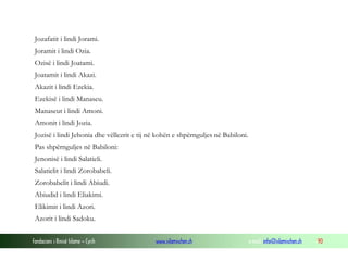 Fondacioni i Rinisë Islame — Cyrih www.islamischen.ch e-mail: info@islamischen.ch 90
Jozafatit i lindi Jorami.
Joramit i lindi Ozia.
Ozisë i lindi Joatami.
Joatamit i lindi Akazi.
Akazit i lindi Ezekia.
Ezekisë i lindi Manaseu.
Manaseut i lindi Amoni.
Amonit i lindi Jozia.
Jozisë i lindi Jehonia dhe vëllezrit e tij në kohën e shpërnguljes në Babiloni.
Pas shpërnguljes në Babiloni:
Jenonisë i lindi Salatieli.
Salatielit i lindi Zorobabeli.
Zorobabelit i lindi Abiudi.
Abiudid i lindi Eliakimi.
Elikimit i lindi Azori.
Azorit i lindi Sadoku.
 