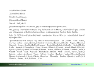 Fondacioni i Rinisë Islame — Cyrih www.islamischen.ch e-mail: info@islamischen.ch 91
Sadokut i lindi Akimi.
Akimit i lindi Eliudi.
Eliudid i lindi Eliazari.
Eliazarit i lindi Matani.
Matanit i lindi Jakobi.
Jakobit i lindi Jozefi, Fati i Marisë, prej së cilës lindi Jezusi që quhet Krisht.
Pra, gjithsej: katërmbëdhjetë brezni prej Abrahamit deri te Davidi, katërmbëdhjetë prej Davidit
deri në internimin në Babiloni, katërmbëdhjetë prej internimit në Babiloni deri te Krishti.
Luka (3, 23-38) jep një gjenealogji tjetër nga ajo sipas Mateut. Këtu po e riprodhojmë sipas të
njëjtit përkthim:
"Jezusi kur ishte rreth tridhjetë vjeç. Ishte - si mendonin njerëzit - i biri i Jozefit, i Helit, i Matatit,
i Levit, i Melkit, i Janait, i Jozefit, i Matatisë, i Amonit, i Naumit, i Heselit, i Nagait, i Mahatit, i
Matatisë, i Semeit, i Josehit, i Judës, i Joananit, i Resait, i Zorobabelit, i Salatielit, i Nierit, i Melkit,
i Adit, i Kozamit, i Elmandamit, i Herit, i Jezusit, i Eliezerit, i Jorimit, i Matatit, i Levit, i Simonit,
i Judës, i Jozefit, i Jonamit, i Eliakimit, i Meleait, i Menait, i Matatait, i Natanit, i Davidit, i Jeseut, i
Obedit, i Boozit, i Salait, i Naasonit, i Aminadabit, i Adminit, i Arnit, i Esromit, i Faresit, i Judës, i
Jakobit, i Izakut, i Abrahamit, i Tares, i Nahorit, i Seruhut, i Ragahut, i Falekut, i Heberit, i Salait, i
Kainait, i Arfaksadit, i Semit, i Nojës, i Lamehit, i Matuzalës, i Enokut, i Jaredit, i Maleleelit, i
Kainanit, i Enosit, i Setit, i Adamit, i Zotit.
 
