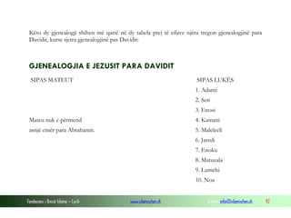 Fondacioni i Rinisë Islame — Cyrih www.islamischen.ch e-mail: info@islamischen.ch 92
Këto dy gjenealogji shihen më qartë në dy tabela prej të cilave njëra tregon gjenealogjinë para
Davidit, kurse tjetra gjenealogjinë pas Davidit:
GJENEALOGJIA E JEZUSIT PARA DAVIDIT
SIPAS MATEUT SIPAS LUKËS
1. Adami
2. Seti
3. Enosi
Mateu nuk e përmend 4. Kainani
asnjë emër para Abrahamit. 5. Maleleeli
6. Jaredi
7. Enoku
8. Matuzala
9. Lumehi
10. Noa
 
