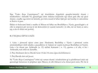 Fondacioni i Rinisë Islame — Cyrih www.islamischen.ch e-mail: info@islamischen.ch 98
Nga "Codex Bezae Cantabrigiensis", një dorëshkrim dygjuhësh greqisht-latinisht shumë i
rëndësishëm i shekullit VI, gjenealogjia është zhdukur krejtësisht ngs teksti grek dhe një pjesë
shumë e madhe nga teksti në latinisht, por këtu mund të bëhet fjalë për një humbje të zakonshme
të fletëve të para.
Duhet të theksojmë lirinë e madhe të Mateut në lidhje me Besëlidhjen e Vjetër, gjenealogjitë e të
cilës ia amputon për nevoja të një demostrimi të veçantë numerik ( të cilin, më në fund, as nuk e
jep, si do të shihet më poshtë).
B) UNGJILLI SIPAS LUKËS
1. Luka i përmend njëzet emra para Abrahamit; Besëlidhja e Vjetër i përmend vetëm
nëntëmbëdhjetë (shih tabelën e pasardhësve të Adamit në veprën kushtuar Besëlidhjes së Vjetër).
Luka e ka shtuar pas Arfaksadit (n. 12) njëfarë Kainanin ( n. 13), gjurma e të cilit, si bir i
Arfaksadit, nuk është në Zanafilla.
2. Prej Abrahamit deri te Davidi: kemi 14 deri 16 emra sipas dorëshkrimeve.
3. Prej Davidit deri tek Jezusi.
Në "Codex Bezae Cantabrigiensis" është një variant shumë i rëndësishëm që ia përshkruan Lukës një
gjenealogji fantazioze të përpiluar sipas Mateut, të cilit shkruesi ia ka shtuar pesë emra. Për fat të
 