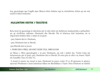Fondacioni i Rinisë Islame — Cyrih www.islamischen.ch e-mail: info@islamischen.ch 99
keq, gjenealogjia nga Ungjilli sipas Mateut është zhdukur nga ky dorëshkrim, kështu që më nuk
mund të bëhet krahasimi.
HULUMTIMI KRITIK I TEKSTEVE
Këtu kemi dy gjenealogji të ndryshme për të cilat është më thelbësore karakteristika e përbashkët:
ajo që zhvillohen ndërmjet Abrahamit dhe Davidit. Për të lehtësuar këtë hulumtim, do ta
shqyrtojmë kritikën duke e ndarë në tri pjesë:
- prej Adamit deri te Abrahami,
- prej Abrahamit deri te Davidi,
-prej Davidit deri te Jezusi.
1. PERIUDHA PREJ ADAMIT DERI TEK ABRAHAMI
asi Mateu e fillon gjenealogjinë e tij prej Abrahamit, atij nuk i përket kjo. Vetëm Luka jep
informacione për të parët, prej Abrahamit deri te Davidi: 20 emra prej të cilëve siç thamë 19janë
tek Zanafilla ( kreu 4,5 dhe 11).
A mund të merret me mend se para Abrahamit ka pasur vetëm 19 se 20 gjenerata të qënieve
njerzore? Problemin e kemi hulumtuar lidhur me Besëlidhjen e Vjetër. Nëse kthehemi në tabelën
 