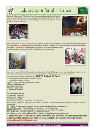 Educación infantil - 4 años
Partiendo del proyecto “ Musikalvalle”, el alumnado de Educación Infantil ha reali-
zado una salida al Auditorio de Santa María, donde han podido disfrutar de diferen-
tes tipos de audiciones musicales interpretadas por varios músicos, algunos de ellos
padres de nuestros alumn@s.




Para la motivación de dicha actividad, uno de los padres se ofreció voluntario para ir antes de realizar la salida a interpretar-
les al alumnado de 4 años algunas de las canciones que sonarían en la audición. Aprovechó para explicarles el instrumento
que tocaba “El Clarinete”, enseñándoles su sonido, las partes que lo forman y algunas
canciones muy divertidas, con lo que los niñ@s quedaron entusiasmados.




Pero aquí no acaba la historia, de repente, una mañana ahí estaba ella. Ella , que parecía una vieja, ella que calzaba esas me-
dias ,ella con tantas piernas…¿ Qué quién era? ¿ Quién había vuelto a poner del revés nuestra cabeza?
Sí, ella, ella es nada más y nada menos que: ¡DOÑA PATARRONA!
Ah!!! Eso dijeron los niños y niñas cuando la vieron.
Y la curiosidad comenzó de nuevo.
Saludos a Doña Patarrona, presentaciones, silencio.
¡Buenos días Patarrona!
su graciosa majestad.
Visitamos todos juntos
a la reina del carnaval.

Un mensaje te pedimos
y lo vamos a escuchar,
pues si no lo realizamos
un granito nos saldrá.
Los días de la semana, qué importantes son esta semana.
Lunes, Martes, Miércoles, Jueves y Viernes atentos a una dama, a una mirada de tantos niños y niñas, que en sus caras ilu-
sión emanan.
EL LUNES: Si muy guapo te quieres ver, una nota musical en la cara te debes poner.
EL MARTES: ¡¡¡ San Valentín!!! algo rojo te pondrás y nos enamorarás.
El MIÉRCOLES: Con un zapato distinto en cada pie, me veo mejor, me veo bien.
El JUEVES: Con sombrero o peluca ¿Quién te conocerá?
EL VIERNES: Doña Patarrona nos manda ponernos un disfraz de instrumento musical.
Y esta aventura de la música, no podría terminar de otra forma que no fuera recogiendo todos
estos recuerdos, sensaciones, fotos, vídeos y anécdotas en nuestro primer blog llamado
miralvallemusical.blogspot.com/

PROPUESTA PARA LAS FAMILIAS: REGALAD LIBROS EN VACACIONES                                                             Junio 2012
 