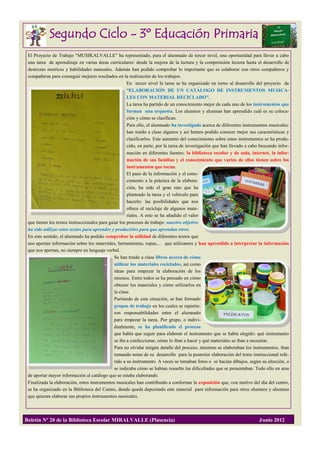 Segundo Ciclo - 3º Educación Primaria
 El Proyecto de Trabajo “MUSIKALVALLE” ha representado, para el alumnado de tercer nivel, una oportunidad para llevar a cabo
 una tarea de aprendizaje en varias áreas curriculares: desde la mejora de la lectura y la comprensión lectora hasta el desarrollo de
 destrezas motrices y habilidades manuales. Además han podido comprobar lo importante que es colaborar con otros compañeros y
 compañeras para conseguir mejores resultados en la realización de los trabajos.
                                                      En tercer nivel la tarea se ha organizado en torno al desarrollo del proyecto de
                                                      “ELABORACIÓN DE UN CATÁLOGO DE INSTRUMENTOS MUSICA-
                                                      LES CON MATERIAL RECICLADO”.
                                                      La tarea ha partido de un conocimiento mejor de cada uno de los instrumentos que
                                                      forman una orquesta. Los alumnos y alumnas han aprendido cuál es su coloca-
                                                      ción y cómo se clasifican.
                                                      Para ello, el alumnado ha investigado acerca de diferentes instrumentos musicales:
                                                      han traído a clase algunos y así hemos podido conocer mejor sus características y
                                                      clasificarlos. Este aumento del conocimiento sobre estos instrumentos se ha produ-
                                                      cido, en parte, por la tarea de investigación que han llevado a cabo buscando infor-
                                                      mación en diferentes fuentes: la biblioteca escolar y de aula, internet, la infor-
                                                      mación de sus familias y el conocimiento que varios de ellos tienen sobre los
                                                      instrumentos que tocan.
                                                      El paso de la información y el cono-
                                                      cimiento a la práctica de la elabora-
                                                      ción, ha sido el gran reto que ha
                                                      planteado la tarea y el vehículo para
                                                      hacerlo: las posibilidades que nos
                                                      ofrece el reciclaje de algunos mate-
                                                      riales. A esto se ha añadido el valor
 que tienen los textos instruccionales para guiar los procesos de trabajo: nuestro objetivo
 ha sido utilizar estos textos para aprender y producirlos para que aprendan otros.
 En este sentido, el alumnado ha podido comprobar la utilidad de diferentes textos que
 nos aportan información sobre los materiales, herramientas, ropas,… que utilizamos y han aprendido a interpretar la información
 que nos aportan, no siempre en lenguaje verbal.
                                               Se han traído a clase libros acerca de cómo
                                               utilizar los materiales reciclados, así como
                                               ideas para empezar la elaboración de los
                                               mismos. Entre todos se ha pensado en cómo
                                               obtener los materiales y cómo utilizarlos en
                                               la clase.
                                               Partiendo de esta situación, se han formado
                                               grupos de trabajo en los cuales se repartie-
                                               ron responsabilidades entre el alumnado
                                               para empezar la tarea. Por grupo, o indivi-
                                               dualmente, se ha planificado el proceso
                                               que había que seguir para elaborar el instrumento que se había elegido: qué instrumento
                                               se iba a confeccionar, cómo lo iban a hacer y qué materiales se iban a necesitar.
                                               Para no olvidar ningún detalle del proceso, mientras se elaboraban los instrumentos, iban
                                               tomando notas de su desarrollo para la posterior elaboración del texto instruccional refe-
                                               rido a su instrumento. A veces se tomaban fotos o se hacían dibujos, según su elección, o
                                               se indicaba cómo se habían resuelto las dificultades que se presentaban. Todo ello en aras
 de aportar mayor información al catálogo que se estaba elaborando.
 Finalizada la elaboración, estos instrumentos musicales han contribuido a conformar la exposición que, con motivo del día del centro,
 se ha organizado en la Biblioteca del Centro, donde queda depositado este material para información para otros alumnos y alumnas
 que quieran elaborar sus propios instrumentos musicales.



Boletín Nº 20 de la Biblioteca Escolar MIRALVALLE (Plasencia)                                                             Junio 2012
 