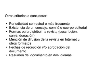 Otros criterios a considerar:

• Periodicidad semestral o más frecuente
• Existencia de un consejo, comité o cuerpo editorial
• Formas para distribuir la revista (suscripción,
  canje, donación)
• Mención de difusión de la revista en Internet u
  otros formatos
• Fechas de recepción y/o aprobación del
  documento
• Resumen del documento en dos idiomas
 