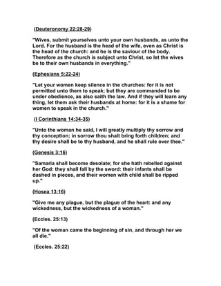 (Deuteronomy 22:28-29)

"Wives, submit yourselves unto your own husbands, as unto the
Lord. For the husband is the head of the wife, even as Christ is
the head of the church: and he is the saviour of the body.
Therefore as the church is subject unto Christ, so let the wives
be to their own husbands in everything."

(Ephesians 5:22-24)

"Let your women keep silence in the churches: for it is not
permitted unto them to speak; but they are commanded to be
under obedience, as also saith the law. And if they will learn any
thing, let them ask their husbands at home: for it is a shame for
women to speak in the church."

(I Corinthians 14:34-35)

"Unto the woman he said, I will greatly multiply thy sorrow and
thy conception; in sorrow thou shalt bring forth children; and
thy desire shall be to thy husband, and he shall rule over thee."

(Genesis 3:16)

"Samaria shall become desolate; for she hath rebelled against
her God: they shall fall by the sword: their infants shall be
dashed in pieces, and their women with child shall be ripped
up."

(Hosea 13:16)

"Give me any plague, but the plague of the heart: and any
wickedness, but the wickedness of a woman."

(Eccles. 25:13)

"Of the woman came the beginning of sin, and through her we
all die."

(Eccles. 25:22)
 
