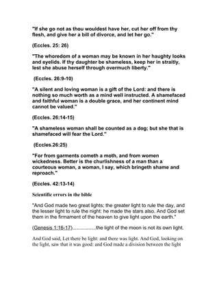 "If she go not as thou wouldest have her, cut her off from thy
flesh, and give her a bill of divorce, and let her go."

(Eccles. 25: 26)

"The whoredom of a woman may be known in her haughty looks
and eyelids. If thy daughter be shameless, keep her in straitly,
lest she abuse herself through overmuch liberty."

(Eccles. 26:9-10)

"A silent and loving woman is a gift of the Lord: and there is
nothing so much worth as a mind well instructed. A shamefaced
and faithful woman is a double grace, and her continent mind
cannot be valued."

(Eccles. 26:14-15)

"A shameless woman shall be counted as a dog; but she that is
shamefaced will fear the Lord."

(Eccles.26:25)

"For from garments cometh a moth, and from women
wickedness. Better is the churlishness of a man than a
courteous woman, a woman, I say, which bringeth shame and
reproach."

(Eccles. 42:13-14)

Scientific errors in the bible

"And God made two great lights; the greater light to rule the day, and
the lesser light to rule the night: he made the stars also. And God set
them in the firmament of the heaven to give light upon the earth."

(Genesis 1:16-17).................the light of the moon is not its own light.

And God said, Let there be light: and there was light. And God, looking on
the light, saw that it was good: and God made a division between the light
 