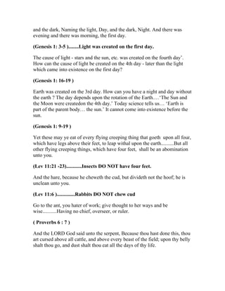 and the dark, Naming the light, Day, and the dark, Night. And there was
evening and there was morning, the first day.

(Genesis 1: 3-5 )........Light was created on the first day.

The cause of light - stars and the sun, etc. was created on the fourth day’.
How can the cause of light be created on the 4th day - later than the light
which came into existence on the first day?

(Genesis 1: 16-19 )

Earth was created on the 3rd day. How can you have a night and day without
the earth ? The day depends upon the rotation of the Earth.…‘The Sun and
the Moon were createdon the 4th day.’ Today science tells us… ‘Earth is
part of the parent body… the sun.’ It cannot come into existence before the
sun.

(Genesis 1: 9-19 )

Yet these may ye eat of every flying creeping thing that goeth upon all four,
which have legs above their feet, to leap withal upon the earth..........But all
other flying creeping things, which have four feet, shall be an abomination
unto you.

(Lev 11:21 -23)............Insects DO NOT have four feet.

And the hare, because he cheweth the cud, but divideth not the hoof; he is
unclean unto you.

(Lev 11:6 )..............Rabbits DO NOT chew cud

Go to the ant, you hater of work; give thought to her ways and be
wise...........Having no chief, overseer, or ruler.

( Proverbs 6 : 7 )

And the LORD God said unto the serpent, Because thou hast done this, thou
art cursed above all cattle, and above every beast of the field; upon thy belly
shalt thou go, and dust shalt thou eat all the days of thy life.
 