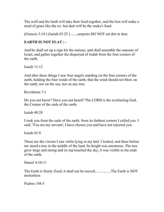 The wolf and the lamb will take their food together, and the lion will make a
meal of grass like the ox: but dust will be the snake's food.

(Genesis 3:14 ) (Isaiah 65:25 )........serpents DO NOT eat dirt or dust

EARTH IS NOT FLAT : -

And he shall set up a sign for the nations, and shall assemble the outcasts of
Israel, and gather together the dispersed of Judah from the four corners of
the earth.

Isaiah 11:12

And after these things I saw four angels standing on the four corners of the
earth, holding the four winds of the earth, that the wind should not blow on
the earth, nor on the sea, nor on any tree.

Revelation 7:1

Do you not know? Have you not heard? The LORD is the everlasting God,
the Creator of the ends of the earth.

Isaiah 40:28

I took you from the ends of the earth, from its farthest corners I called you. I
said, 'You are my servant'; I have chosen you and have not rejected you.

Isaiah 41:9

These are the visions I saw while lying in my bed: I looked, and there before
me stood a tree in the middle of the land. Its height was enormous. The tree
grew large and strong and its top touched the sky; it was visible to the ends
of the earth.

Daniel 4:10-11

The Earth is firmly fixed; it shall not be moved.................The Earth is NOT
motionless

Psalms 104:5
 