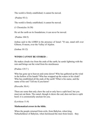 The world is firmly established; it cannot be moved.

(Psalms 93:1)

The world is firmly established; it cannot be moved.

(1 Chronicles 16:30)

He set the earth on its foundations; it can never be moved.

(Psalms 104:5)

Joshua said to the LORD in the presence of Israel: "O sun, stand still over
Gibeon, O moon, over the Valley of Aijalon.

(Joshua 10:12)


WINDS CANNOT BE STORED :-

He makes clouds rise from the ends of the earth; he sends lightning with the
rain and brings out the wind from his storehouses

(Psalms 135:7 )

Who has gone up to heaven and come down? Who has gathered up the wind
in the hollow of his hands? Who has wrapped up the waters in his cloak?
Who has established all the ends of the earth? What is his name, and the
name of his son? Tell me if you know!

(Proverbs 30:4 )

There are some that only chew the cud or only have a split hoof, but you
must not eat them. The camel, though it chews the cud, does not have a split
hoof; it is ceremonially unclean for you.

(Leviticus 11:4)

Mathematical errors in the bible.

When the people returned from exile, from Babylon, when king
Nebucheldeser of Babylon, when hereleased the men from Israel, they
 