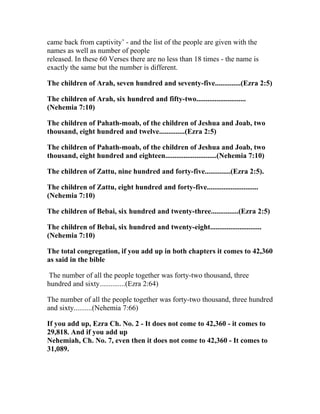 came back from captivity’ - and the list of the people are given with the
names as well as number of people
released. In these 60 Verses there are no less than 18 times - the name is
exactly the same but the number is different.

The children of Arah, seven hundred and seventy-five..............(Ezra 2:5)

The children of Arah, six hundred and fifty-two...........................
(Nehemia 7:10)

The children of Pahath-moab, of the children of Jeshua and Joab, two
thousand, eight hundred and twelve..............(Ezra 2:5)

The children of Pahath-moab, of the children of Jeshua and Joab, two
thousand, eight hundred and eighteen............................(Nehemia 7:10)

The children of Zattu, nine hundred and forty-five..............(Ezra 2:5).

The children of Zattu, eight hundred and forty-five............................
(Nehemia 7:10)

The children of Bebai, six hundred and twenty-three...............(Ezra 2:5)

The children of Bebai, six hundred and twenty-eight............................
(Nehemia 7:10)

The total congregation, if you add up in both chapters it comes to 42,360
as said in the bible

 The number of all the people together was forty-two thousand, three
hundred and sixty..............(Ezra 2:64)

The number of all the people together was forty-two thousand, three hundred
and sixty..........(Nehemia 7:66)

If you add up, Ezra Ch. No. 2 - It does not come to 42,360 - it comes to
29,818. And if you add up
Nehemiah, Ch. No. 7, even then it does not come to 42,360 - It comes to
31,089.
 