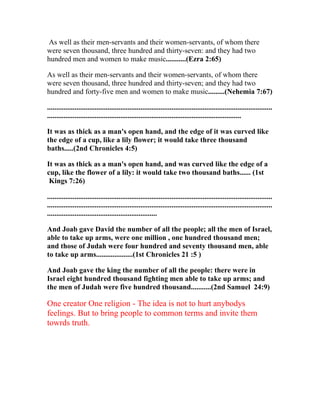 As well as their men-servants and their women-servants, of whom there
were seven thousand, three hundred and thirty-seven: and they had two
hundred men and women to make music...........(Ezra 2:65)

As well as their men-servants and their women-servants, of whom there
were seven thousand, three hundred and thirty-seven; and they had two
hundred and forty-five men and women to make music.........(Nehemia 7:67)

...........................................................................................................................
..........................................................................................................

It was as thick as a man's open hand, and the edge of it was curved like
the edge of a cup, like a lily flower; it would take three thousand
baths.....(2nd Chronicles 4:5)

It was as thick as a man's open hand, and was curved like the edge of a
cup, like the flower of a lily: it would take two thousand baths...... (1st
 Kings 7:26)

...........................................................................................................................
...........................................................................................................................
............................................................

And Joab gave David the number of all the people; all the men of Israel,
able to take up arms, were one million , one hundred thousand men;
and those of Judah were four hundred and seventy thousand men, able
to take up arms....................(1st Chronicles 21 :5 )

And Joab gave the king the number of all the people: there were in
Israel eight hundred thousand fighting men able to take up arms; and
the men of Judah were five hundred thousand...........(2nd Samuel 24:9)

One creator One religion - The idea is not to hurt anybodys
feelings. But to bring people to common terms and invite them
towrds truth.
 