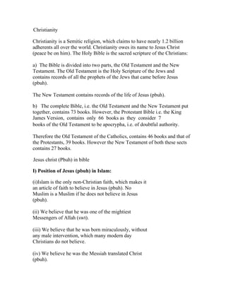 Christianity

Christianity is a Semitic religion, which claims to have nearly 1.2 billion
adherents all over the world. Christianity owes its name to Jesus Christ
(peace be on him). The Holy Bible is the sacred scripture of the Christians:

a) The Bible is divided into two parts, the Old Testament and the New
Testament. The Old Testament is the Holy Scripture of the Jews and
contains records of all the prophets of the Jews that came before Jesus
(pbuh).

The New Testament contains records of the life of Jesus (pbuh).

b) The complete Bible, i.e. the Old Testament and the New Testament put
together, contains 73 books. However, the Protestant Bible i.e. the King
James Version, contains only 66 books as they consider 7
books of the Old Testament to be apocrypha, i.e. of doubtful authority.

Therefore the Old Testament of the Catholics, contains 46 books and that of
the Protestants, 39 books. However the New Testament of both these sects
contains 27 books.

Jesus christ (Pbuh) in bible

I) Position of Jesus (pbuh) in Islam:

(i)Islam is the only non-Christian faith, which makes it
an article of faith to believe in Jesus (pbuh). No
Muslim is a Muslim if he does not believe in Jesus
(pbuh).

(ii) We believe that he was one of the mightiest
Messengers of Allah (swt).

(iii) We believe that he was born miraculously, without
any male intervention, which many modern day
Christians do not believe.

(iv) We believe he was the Messiah translated Christ
(pbuh).
 