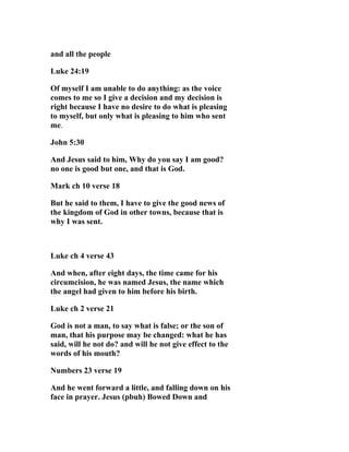 and all the people

Luke 24:19

Of myself I am unable to do anything: as the voice
comes to me so I give a decision and my decision is
right because I have no desire to do what is pleasing
to myself, but only what is pleasing to him who sent
me.

John 5:30

And Jesus said to him, Why do you say I am good?
no one is good but one, and that is God.

Mark ch 10 verse 18

But he said to them, I have to give the good news of
the kingdom of God in other towns, because that is
why I was sent.



Luke ch 4 verse 43

And when, after eight days, the time came for his
circumcision, he was named Jesus, the name which
the angel had given to him before his birth.

Luke ch 2 verse 21

God is not a man, to say what is false; or the son of
man, that his purpose may be changed: what he has
said, will he not do? and will he not give effect to the
words of his mouth?

Numbers 23 verse 19

And he went forward a little, and falling down on his
face in prayer. Jesus (pbuh) Bowed Down and
 