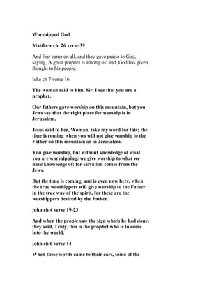 Worshipped God

Matthew ch 26 verse 39

And fear came on all, and they gave praise to God,
saying, A great prophet is among us: and, God has given
thought to his people.

luke ch 7 verse 16

The woman said to him, Sir, I see that you are a
prophet.

Our fathers gave worship on this mountain, but you
Jews say that the right place for worship is in
Jerusalem.

Jesus said to her, Woman, take my word for this; the
time is coming when you will not give worship to the
Father on this mountain or in Jerusalem.

You give worship, but without knowledge of what
you are worshipping: we give worship to what we
have knowledge of: for salvation comes from the
Jews.

But the time is coming, and is even now here, when
the true worshippers will give worship to the Father
in the true way of the spirit, for these are the
worshippers desired by the Father.

john ch 4 verse 19-23

And when the people saw the sign which he had done,
they said, Truly, this is the prophet who is to come
into the world.

john ch 6 verse 14

When these words came to their ears, some of the
 