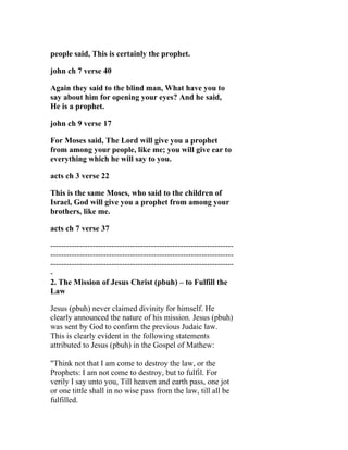 people said, This is certainly the prophet.

john ch 7 verse 40

Again they said to the blind man, What have you to
say about him for opening your eyes? And he said,
He is a prophet.

john ch 9 verse 17

For Moses said, The Lord will give you a prophet
from among your people, like me; you will give ear to
everything which he will say to you.

acts ch 3 verse 22

This is the same Moses, who said to the children of
Israel, God will give you a prophet from among your
brothers, like me.

acts ch 7 verse 37

---------------------------------------------------------------------
---------------------------------------------------------------------
---------------------------------------------------------------------
-
2. The Mission of Jesus Christ (pbuh) – to Fulfill the
Law

Jesus (pbuh) never claimed divinity for himself. He
clearly announced the nature of his mission. Jesus (pbuh)
was sent by God to confirm the previous Judaic law.
This is clearly evident in the following statements
attributed to Jesus (pbuh) in the Gospel of Mathew:

"Think not that I am come to destroy the law, or the
Prophets: I am not come to destroy, but to fulfil. For
verily I say unto you, Till heaven and earth pass, one jot
or one tittle shall in no wise pass from the law, till all be
fulfilled.
 