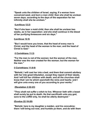 "Speak unto the children of Israel, saying, If a woman have
conceived seed, and born a man child: then she shall be unclean
seven days; according to the days of the separation for her
infirmity shall she be unclean."

(Leviticus 12:2)

"But if she bear a maid child, then she shall be unclean two
weeks, as in her separation: and she shall continue in the blood
of her purifying threescore and six days."

(Leviticus 12:5)

"But I would have you know, that the head of every man is
Christ; and the head of the woman is the man; and the head of
Christ is God."

(I Corinthians 11:3)

"For the man is not of the woman; but the woman of the man.
Neither was the man created for the woman; but the woman for
the man."

(I Corinthians 11:8-9)

"Behold, I will cast her into a bed, and them that commit adultery
with her into great tribulation, except they repent of their deeds.
And I will kill her children with death; and all the churches shall
know that I am he which searcheth the reins and hearts: and I
will give unto every one of you according to your works."

(Revelation 2:22-23)

"Thou shalt not suffer a witch to live. Whoever lieth with a beast
shall surely be put to death. He that sacrificeth unto any god,
save to the LORD only, he shall be utterly destroyed."

(Exodus 22:18-20)

"Behold, here is my daughter a maiden, and his concubine;
them I will bring out now, and humble ye them, and do with them
 