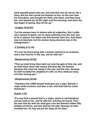 what seemeth good unto you: but unto this man do not so vile a
thing. But the men would not hearken to him: so the man took
his concubine, and brought her forth unto them; and they knew
her, and abused her all the night until the morning: and when the
day began to spring, they let her go."

(Judges 19:24-25)

"Let the women learn in silence with all subjection. But I suffer
not a woman to teach, nor to usurp authority over the man, but
to be in silence. For Adam was first formed, then Eve. And Adam
was not deceived, but the woman being deceived was in the
transgression."

(I Timothy 2:11-14)

"If a man be found lying with a woman married to an husband,
and a man find her in the city, and lie with her;"

(Deuteronomy 22:22)

"Then ye shall bring them both out unto the gate of that city, and
ye shall stone them with stones that they die; the damsel,
because she cried not, being in the city; and the man, because
he hath humbled his neighbour's wife: so thou shalt put away
evil from among you."

(Deuteronomy 22:24)

"Therefore the LORD himself shall give you a sign: Behold, a
virgin shall conceive, and bear a son, and shall call his name
Immanuel."

(Isaiah 7:14)

"If a man find a damsel that is a virgin, which is not betrothed,
and lay hold on her, and lie with her, and they be found; Then
the man that lay with her shall give unto the damsel's father fifty
shekels of silvers, and she shall be his wife; because he hath
humbled her, he may not put her away all his days."
 