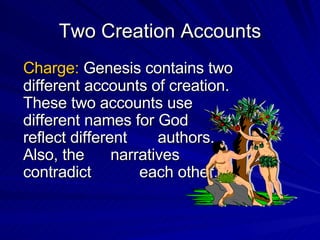 Two Creation Accounts Charge:  Genesis contains two different accounts of creation.  These two accounts use different names for God  and reflect different  authors.  Also, the  narratives contradict  each other. 