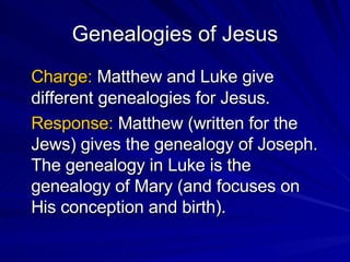 Genealogies of Jesus Charge:  Matthew and Luke give different genealogies for Jesus. Response:  Matthew (written for the Jews) gives the genealogy of Joseph.  The genealogy in Luke is the genealogy of Mary (and focuses on His conception and birth). 