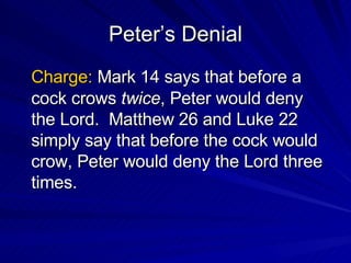 Peter’s Denial Charge:  Mark 14 says that before a cock crows  twice , Peter would deny the Lord.  Matthew 26 and Luke 22 simply say that before the cock would crow, Peter would deny the Lord three times. 