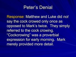 Peter’s Denial Response:  Matthew and Luke did  not  say the cock crowed only once as opposed to Mark’s twice.  They simply referred to the cock crowing. “Cockcrowing” was a proverbial expression for early morning.  Mark merely provided more detail. 
