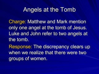Angels at the Tomb Charge:  Matthew and Mark mention only one angel at the tomb of Jesus.  Luke and John refer to two angels at the tomb. Response:  The discrepancy clears up when we realize that there were two groups of women. 