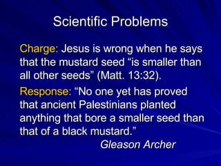Scientific Problems Charge:  Jesus is wrong when he says that the mustard seed “is smaller than all other seeds” (Matt. 13:32). Response:  “No one yet has proved that ancient Palestinians planted anything that bore a smaller seed than that of a black mustard.”  Gleason Archer 