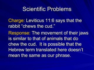 Scientific Problems Charge:  Leviticus 11:6 says that the rabbit “chews the cud.” Response:  The movement of their jaws is similar to that of animals that do chew the cud.  It is possible that the Hebrew term translated here doesn’t mean the same as our phrase. 