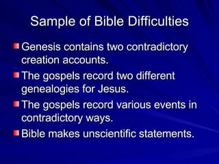 Sample of Bible Difficulties Genesis contains two contradictory creation accounts. The gospels record two different genealogies for Jesus. The gospels record various events in contradictory ways. Bible makes unscientific statements. 