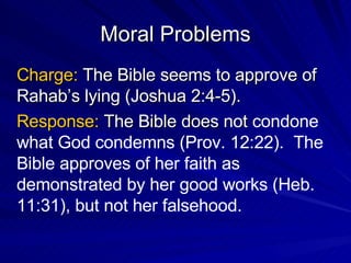 Moral Problems Charge:  The Bible seems to approve of Rahab’s lying (Joshua 2:4-5). Response:  The Bible does not  condone what God condemns (Prov. 12:22).  The Bible approves of her faith as demonstrated by her good works (Heb. 11:31), but not her falsehood. 