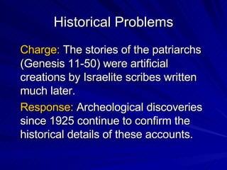 Historical Problems Charge:  The stories of the patriarchs (Genesis 11-50) were artificial creations by Israelite scribes written much later. Response:  Archeological discoveries since 1925 continue to confirm the historical details of these accounts. 