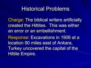 Historical Problems Charge:  The biblical writers artificially created the Hittites.  This was either an error or an embellishment. Response:  Excavations in 1906 at a location 90 miles east of Ankara, Turkey uncovered the capital of the Hittite Empire. 