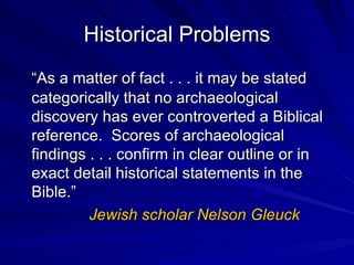 Historical Problems “ As a matter of fact . . . it may be stated categorically that no archaeological discovery has ever controverted a Biblical reference.  Scores of archaeological findings . . . confirm in clear outline or in exact detail historical statements in the Bible.” Jewish scholar Nelson Gleuck 