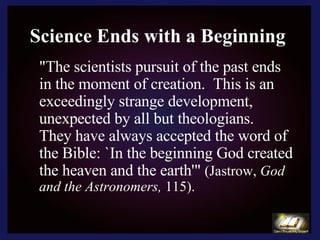 Science Ends with a Beginning "The scientists pursuit of the past ends in the moment of creation.  This is an exceedingly strange development, unexpected by all but theologians.  They have always accepted the word of the Bible: `In the beginning God created the heaven and the earth'"  (Jastrow,  God and the Astronomers,  115). 