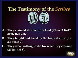 The Testimony of the  Scribes They claimed it came from God (2Tim. 3:16-17; 2Pet. 1:20-21). They taught and lived by the highest ethic (Ex. 20; Mt. 5-7). C. They were willing to die for what they claimed (2Tim. 4:6-8).  