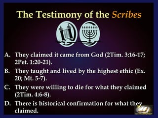 The Testimony of the  Scribes They claimed it came from God (2Tim. 3:16-17; 2Pet. 1:20-21). They taught and lived by the highest ethic (Ex. 20; Mt. 5-7). They were willing to die for what they claimed (2Tim. 4:6-8).  There is historical confirmation for what they claimed. 