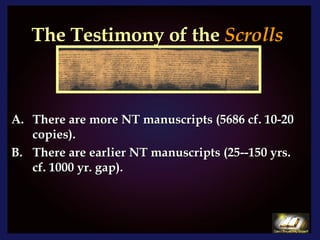 The Testimony of the  Scrolls There are more NT manuscripts (5686 cf. 10-20 copies). There are earlier NT manuscripts (25--150 yrs. cf. 1000 yr. gap). 